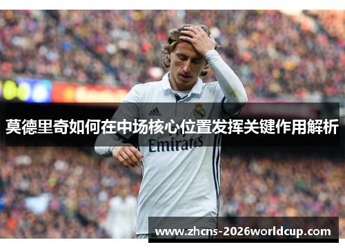 莫德里奇如何在中场核心位置发挥关键作用解析
