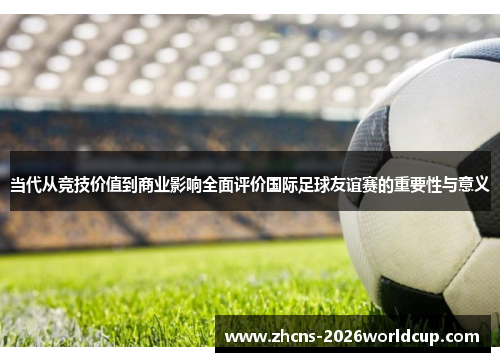 当代从竞技价值到商业影响全面评价国际足球友谊赛的重要性与意义