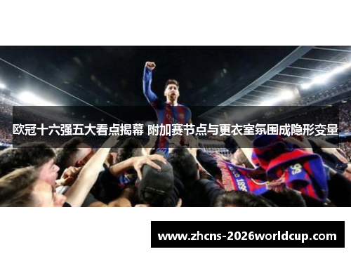 欧冠十六强五大看点揭幕 附加赛节点与更衣室氛围成隐形变量 欧冠十六强五大看点揭幕 附加赛节点与更衣室氛围成隐形变量