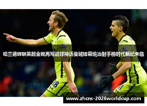 哈兰德蝉联英超金靴再写进球神话曼城锋霸统治射手榜时代新纪来临 哈兰德蝉联英超金靴再写进球神话曼城锋霸统治射手榜时代新纪来临