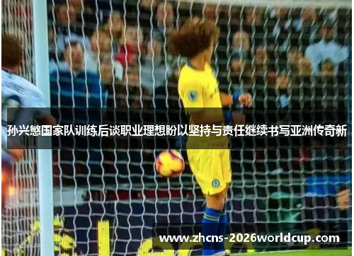 孙兴慜国家队训练后谈职业理想盼以坚持与责任继续书写亚洲传奇新