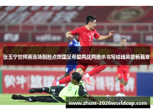 张玉宁世预赛连场制胜点燃国足希望两战两绝杀书写锋线英雄新篇章 张玉宁世预赛连场制胜点燃国足希望两战两绝杀书写锋线英雄新篇章