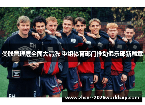 曼联管理层全面大清洗 重组体育部门推动俱乐部新篇章