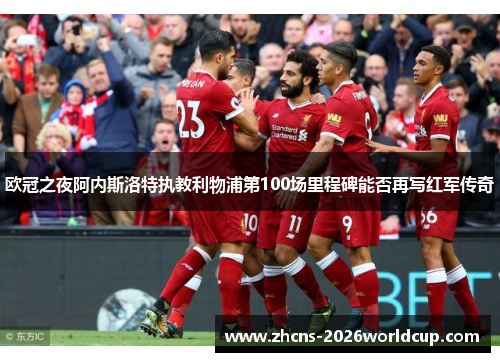 欧冠之夜阿内斯洛特执教利物浦第100场里程碑能否再写红军传奇