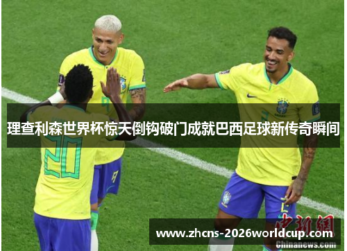 理查利森世界杯惊天倒钩破门成就巴西足球新传奇瞬间