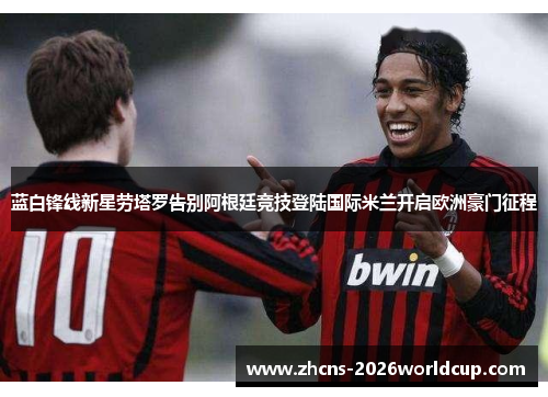 蓝白锋线新星劳塔罗告别阿根廷竞技登陆国际米兰开启欧洲豪门征程 蓝白锋线新星劳塔罗告别阿根廷竞技登陆国际米兰开启欧洲豪门征程
