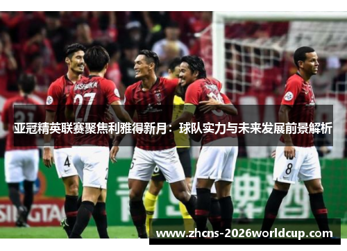 亚冠精英联赛聚焦利雅得新月:球队实力与未来发展前景解析 亚冠精英联赛聚焦利雅得新月:球队实力与未来发展前景解析