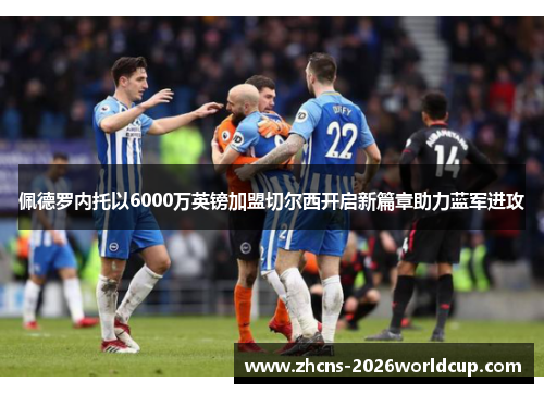 佩德罗内托以6000万英镑加盟切尔西开启新篇章助力蓝军进攻