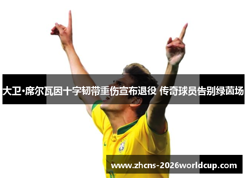 大卫·席尔瓦因十字韧带重伤宣布退役 传奇球员告别绿茵场