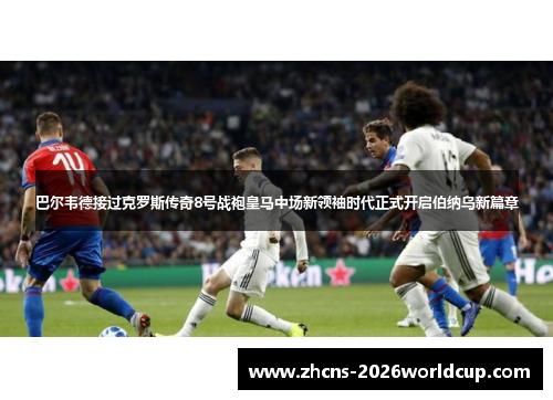 巴尔韦德接过克罗斯传奇8号战袍皇马中场新领袖时代正式开启伯纳乌新篇章