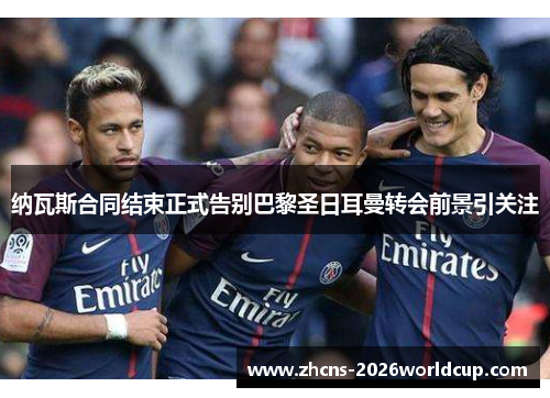 纳瓦斯合同结束正式告别巴黎圣日耳曼转会前景引关注