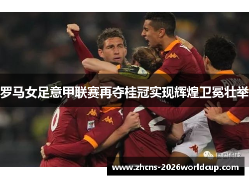 罗马女足意甲联赛再夺桂冠实现辉煌卫冕壮举