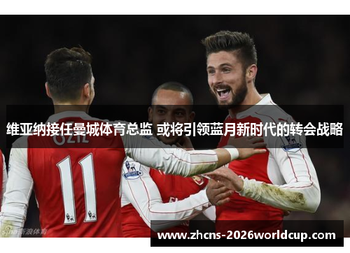 维亚纳接任曼城体育总监 或将引领蓝月新时代的转会战略 维亚纳接任曼城体育总监 或将引领蓝月新时代的转会战略