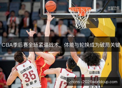 CBA季后赛全场紧逼战术,体能与轮换成为破局关键 CBA季后赛全场紧逼战术,体能与轮换成为破局关键